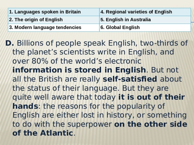 1. Languages spoken in Britain 4. Regional varieties of English 2. The origin of English 5. English in Australia 3. Modern language tendencies 6. Global English D.  Billions of people speak English, two-thirds of the planet’s scientists write in English, and over 80% of the world’s electronic information is stored in English . But not all the British are really self-satisfied about the status of their language. But they are quite well aware that today it is out of their hands : the reasons for the popularity of English are either lost in history, or something to do with the superpower on the other side of the Atlantic .  