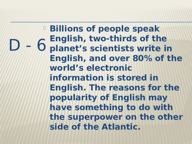 Billions of people speak English, two-thirds of the planet’s scientists write in English, and over 80% of the world’s electronic information is stored in English. The reasons for the popularity of English may have something to do with the superpower on the other side of the Atlantic. D - 6 