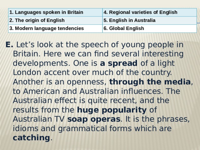 1. Languages spoken in Britain 4. Regional varieties of English 2. The origin of English 5. English in Australia 3. Modern language tendencies 6. Global English E.  Let’s look at the speech of young people in Britain. Here we can find several interesting developments. One is a spread of a light London accent over much of the country. Another is an openness, through the media , to American and Australian influences. The Australian effect is quite recent, and the results from the huge popularity of Australian TV soap operas . It is the phrases, idioms and grammatical forms which are catching . 