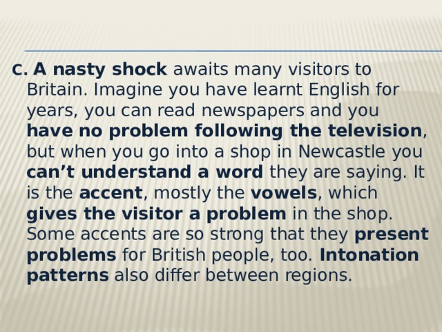 C.   A nasty shock awaits many visitors to Britain. Imagine you have learnt English for years, you can read newspapers and you have no problem following the television , but when you go into a shop in Newcastle you can’t understand a word they are saying. It is the accent , mostly the vowels , which gives the visitor a problem in the shop. Some accents are so strong that they present problems for British people, too.  Intonation patterns also differ between regions.   