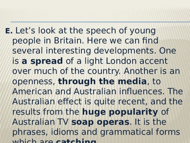 E.   Let’s look at the speech of young people in Britain. Here we can find several interesting developments. One is a spread of a light London accent over much of the country. Another is an openness, through the media , to American and Australian influences. The Australian effect is quite recent, and the results from the huge popularity of Australian TV soap operas . It is the phrases, idioms and grammatical forms which are catching . 