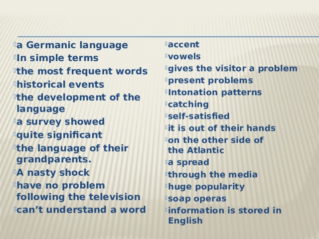 a Germanic language In simple terms the most frequent words historical events the development of the language a survey showed quite significant the language of their grandparents. A nasty shock have no problem following the television can’t understand a word accent vowels gives the visitor a problem present problems Intonation patterns catching self-satisfied it is out of their hands on the other side of the Atlantic a spread through the media huge popularity soap operas information is stored in English 