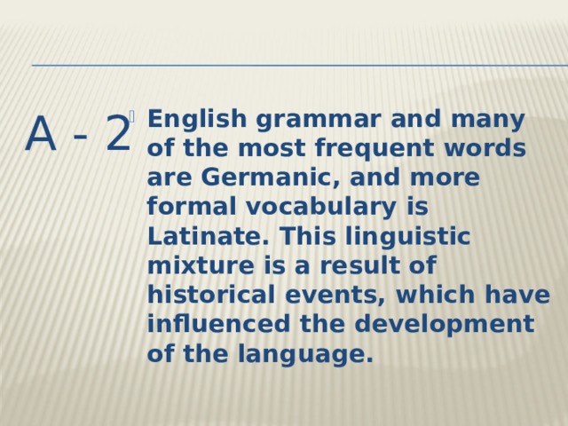 A - 2 English grammar and many of the most frequent words are Germanic, and more formal vocabulary is Latinate. This linguistic mixture is a result of historical events, which have influenced the development of the language. 