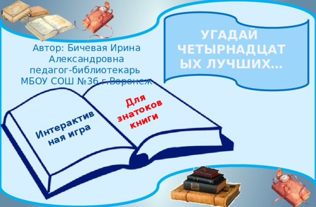Интерактивная игра Для знатоков книги УГАДАЙ ЧЕТЫРНАДЦАТЫХ ЛУЧШИХ… Автор: Бичевая Ирина Александровна педагог-библиотекарь МБОУ СОШ №36 г.Воронеж 