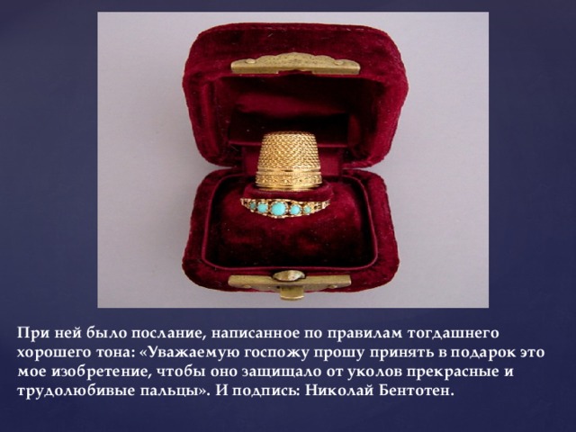 При ней было послание, написанное по правилам тогдашнего хорошего тона: «Уважаемую госпожу прошу принять в подарок это мое изобретение, чтобы оно защищало от уколов прекрасные и трудолюбивые пальцы». И подпись: Николай Бентотен.   