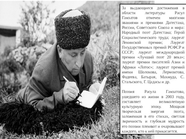 За выдающиеся достижения в области литературы Расул Гамзатов отмечен многими званиями и премиями Дагестана, России, Советского Союза и мира: Народный поэт Дагестана; Герой Социалистического труда; лауреат Ленинской премии; Лауреат Государственных премий РСФСР и СССР; лауреат международной премии «Лучший поэт 20 века»; лауреат премии писателей Азии и Африки «Лотос»; лауреат премий имени Шолохова, Лермонтова, Фадеева, Батырая, Махмуда, С. Стальского, Г. Цадасы и др.   Поэзия Расула Гамзатова, ушедшего из жизни в 2003 году, составляет великолепную культурную эпоху. Мощная творческая энергия поэта, заложенная в его стихах, светлая лиричность и глубокая мудрость его поэзии пленяют и очаровывают каждого, кто к ней прикасается.  