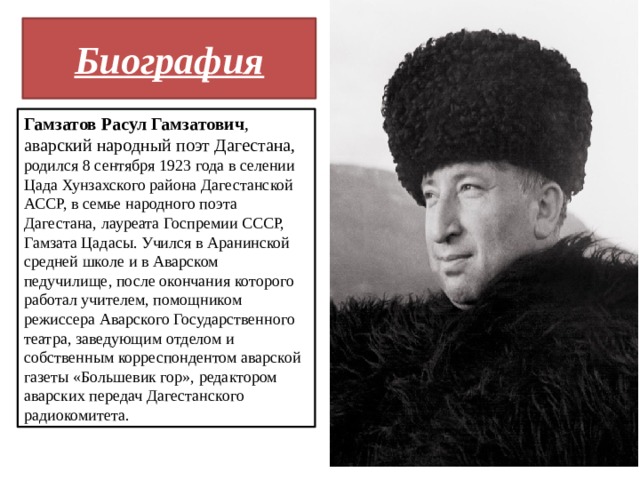 Биография Гамзатов Расул Гамзатович , аварский народный поэт Дагестана, родился 8 сентября 1923 года в селении Цада Хунзахского района Дагестанской АССР, в семье народного поэта Дагестана, лауреата Госпремии СССР, Гамзата Цадасы. Учился в Аранинской средней школе и в Аварском педучилище, после окончания которого работал учителем, помощником режиссера Аварского Государственного театра, заведующим отделом и собственным корреспондентом аварской газеты «Большевик гор», редактором аварских передач Дагестанского радиокомитета. 