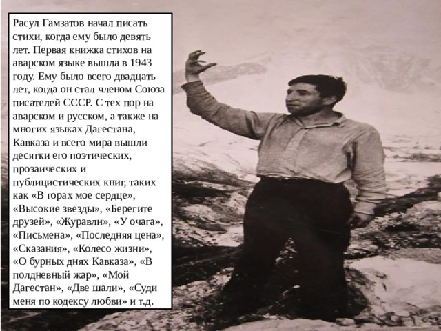 Расул Гамзатов начал писать стихи, когда ему было девять лет. Первая книжка стихов на аварском языке вышла в 1943 году. Ему было всего двадцать лет, когда он стал членом Союза писателей СССР. С тех пор на аварском и русском, а также на многих языках Дагестана, Кавказа и всего мира вышли десятки его поэтических, прозаических и публицистических книг, таких как «В горах мое сердце», «Высокие звезды», «Берегите друзей», «Журавли», «У очага», «Письмена», «Последняя цена», «Сказания», «Колесо жизни», «О бурных днях Кавказа», «В полдневный жар», «Мой Дагестан», «Две шали», «Суди меня по кодексу любви» и т.д. 