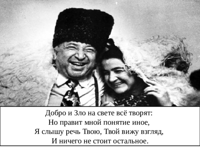 Добро и Зло на свете всё творят: Но правит мной понятие иное, Я слышу речь Твою, Твой вижу взгляд, И ничего не стоит остальное. 