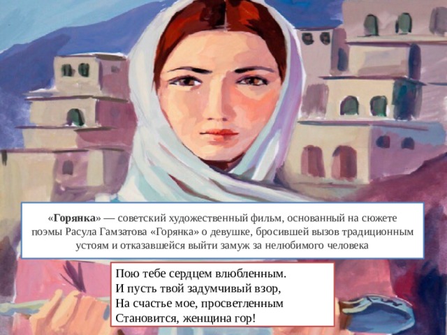« Горянка » — советский художественный фильм, основанный на сюжете поэмы Расула Гамзатова «Горянка» о девушке, бросившей вызов традиционным устоям и отказавшейся выйти замуж за нелюбимого человека Пою тебе сердцем влюбленным. И пусть твой задумчивый взор, На счастье мое, просветленным Становится, женщина гор! 