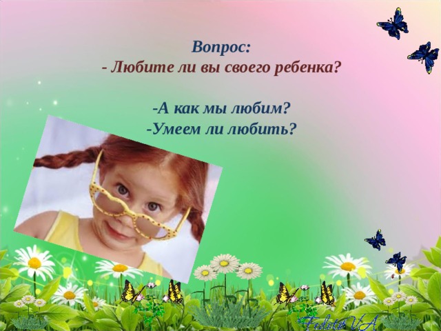 Вопрос:  - Любите ли вы своего ребенка?   -А как мы любим?  -Умеем ли любить?   