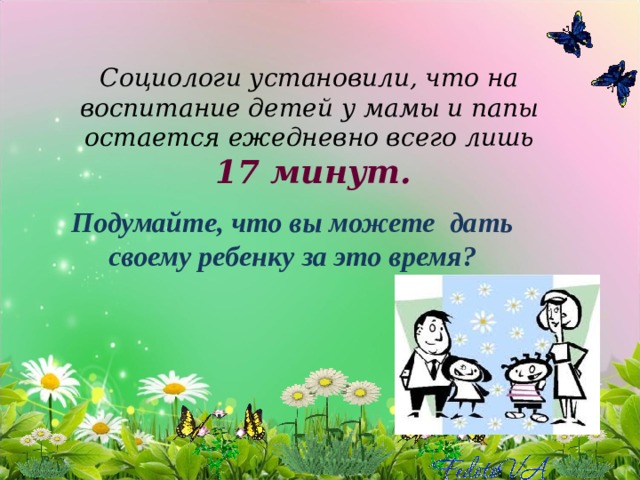 Социологи установили, что на воспитание детей у мамы и папы остается ежедневно всего лишь   17 минут.          Подумайте, что вы можете дать своему ребенку за это время? 