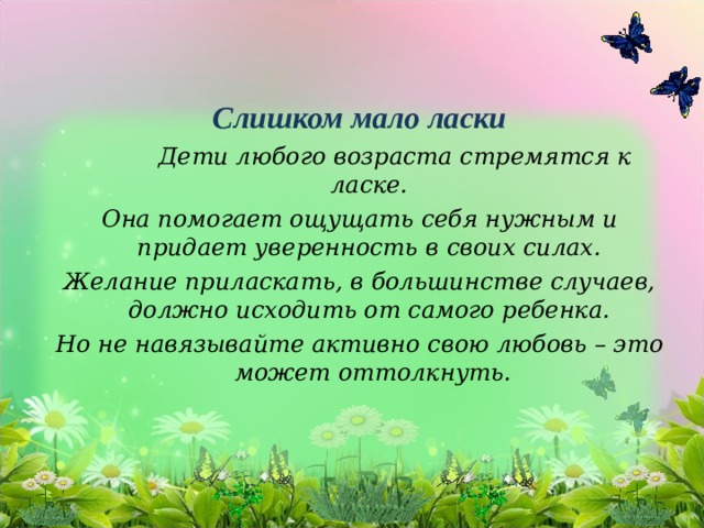 Слишком мало ласки   Дети любого возраста стремятся к ласке. Она помогает ощущать себя нужным и придает уверенность в своих силах. Желание приласкать, в большинстве случаев, должно исходить от самого ребенка. Но не навязывайте активно свою любовь – это может оттолкнуть.  