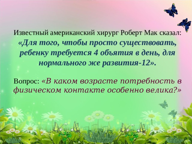 Известный американский хирург Роберт Мак сказал: «Для того, чтобы просто существовать, ребенку требуется 4 объятия в день, для нормального же развития-12».   Вопрос: «В каком возрасте потребность в физическом контакте особенно велика?» 
