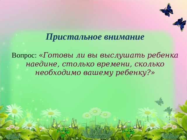 Пристальное внимание   Вопрос: « Готовы ли вы выслушать ребенка наедине, столько времени, сколько необходимо вашему ребенку?»          