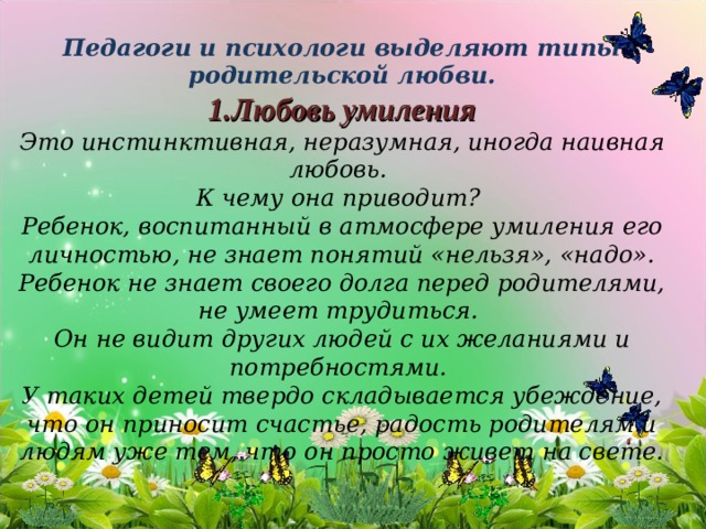     Педагоги и психологи выделяют типы родительской любви.  1.Любовь умиления  Это инстинктивная, неразумная, иногда наивная любовь.  К чему она приводит?  Ребенок, воспитанный в атмосфере умиления его личностью, не знает понятий «нельзя», «надо». Ребенок не знает своего долга перед родителями, не умеет трудиться.  Он не видит других людей с их желаниями и потребностями.  У таких детей твердо складывается убеждение, что он приносит счастье, радость родителям и людям уже тем, что он просто живет на свете.          