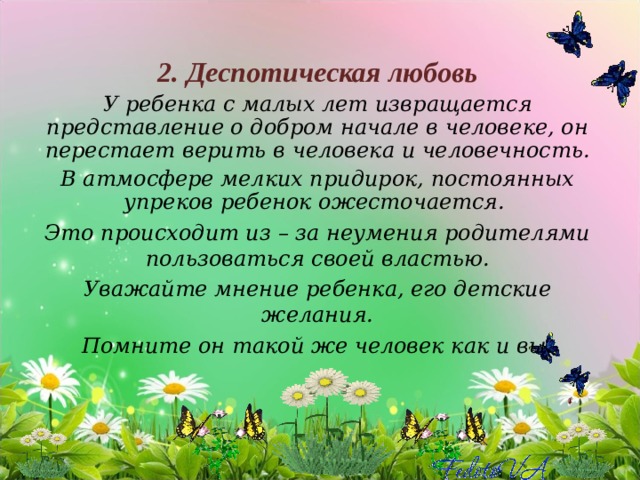 2. Деспотическая любовь У ребенка с малых лет извращается представление о добром начале в человеке, он перестает верить в человека и человечность. В атмосфере мелких придирок, постоянных упреков ребенок ожесточается. Это происходит из – за неумения родителями пользоваться своей властью. Уважайте мнение ребенка, его детские желания. Помните он такой же человек как и вы. 
