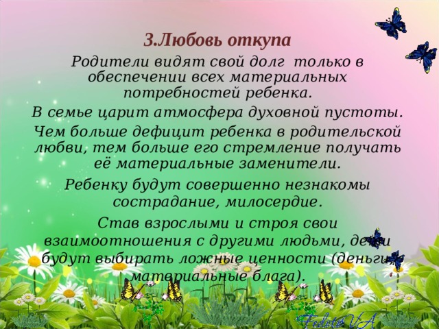 3.Любовь откупа Родители видят свой долг только в обеспечении всех материальных потребностей ребенка. В семье царит атмосфера духовной пустоты. Чем больше дефицит ребенка в родительской любви, тем больше его стремление получать её материальные заменители. Ребенку будут совершенно незнакомы сострадание, милосердие. Став взрослыми и строя свои взаимоотношения с другими людьми, дети будут выбирать ложные ценности (деньги, материальные блага).   