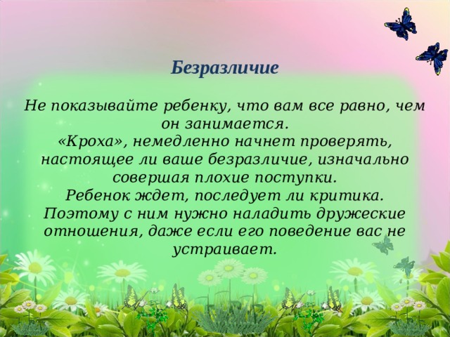      Безразличие   Не показывайте ребенку, что вам все равно, чем он занимается.  «Кроха», немедленно начнет проверять, настоящее ли ваше безразличие, изначально совершая плохие поступки.  Ребенок ждет, последует ли критика.  Поэтому с ним нужно наладить дружеские отношения, даже если его поведение вас не устраивает.   