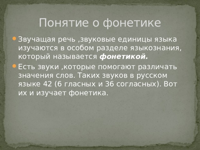 Понятие о фонетике Звучащая речь ,звуковые единицы языка изучаются в особом разделе языкознания, который называется фонетикой. Есть звуки ,которые помогают различать значения слов. Таких звуков в русском языке 42 (6 гласных и 36 согласных). Вот их и изучает фонетика. 