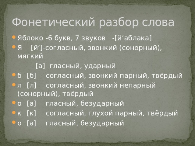 Фонетический разбор слова Яблоко -6 букв, 7 звуков -[й’аблака] Я [й’]-согласный, звонкий (сонорный), мягкий  [а]  гласный, ударный б  [б]  согласный, звонкий парный, твёрдый л  [л]  согласный, звонкий непарный (сонорный), твёрдый о  [а]  гласный, безударный  к  [к]  согласный, глухой парный, твёрдый о  [а]  гласный, безударный 