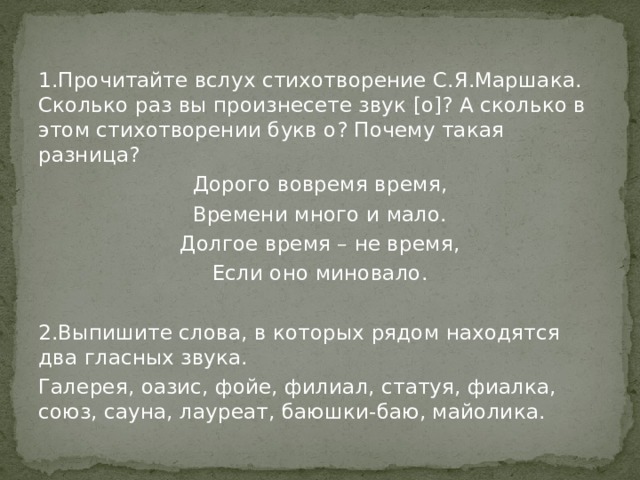 1.Прочитайте вслух стихотворение С.Я.Маршака. Сколько раз вы произнесете звук [о]? А сколько в этом стихотворении букв о? Почему такая разница? Дорого вовремя время, Времени много и мало. Долгое время – не время, Если оно миновало. 2.Выпишите слова, в которых рядом находятся два гласных звука. Галерея, оазис, фойе, филиал, статуя, фиалка, союз, сауна, лауреат, баюшки-баю, майолика. 