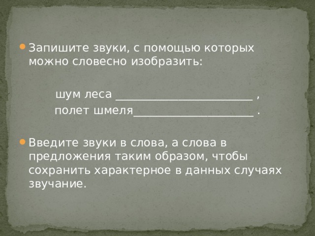 Запишите звуки, с помощью которых можно словесно изобразить: шум леса ________________________ , полет шмеля_____________________ . Введите звуки в слова, а слова в предложения таким образом, чтобы сохранить характерное в данных случаях звучание. 