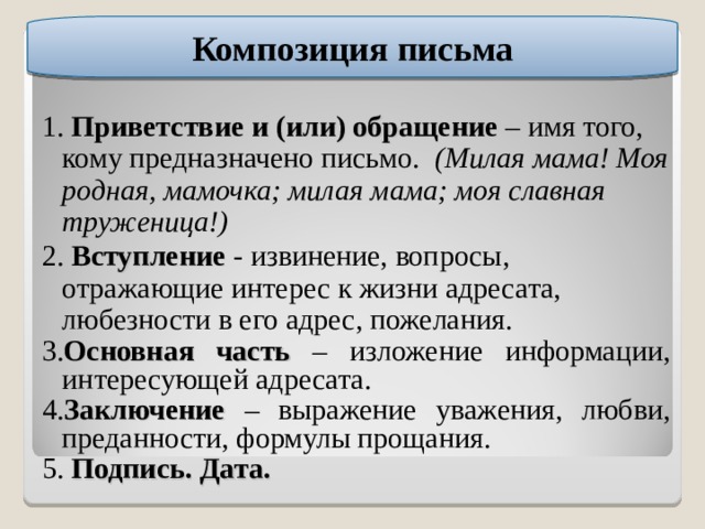 Композиция письма 1. Приветствие и (или) обращение – имя того, кому предназначено письмо. (Милая мама! Моя родная, мамочка; милая мама; моя славная труженица!) 2. Вступление  - извинение, вопросы, отражающие интерес к жизни адресата, любезности в его адрес, пожелания. 3. Основная часть – изложение информации, интересующей адресата. 4. Заключение  – выражение уважения, любви, преданности, формулы прощания. 5. Подпись. Дата.  