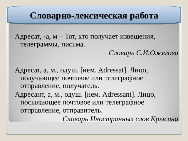 Словарно-лексическая работа Адресат, -а, м – Тот, кто получает извещения, телеграммы, письма. Словарь С.И.Ожегова Адресат, а, м., одуш. [нем. Adressat]. Лицо, получающее почтовое или телеграфное отправление, получатель. Адресант, а, м., одуш. [нем. Adressant]. Лицо, посылающее почтовое или телеграфное отправление, отправитель. Словарь Иностранных слов Крысина 