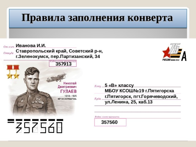 Правила заполнения конверта Иванова И.И. Ставропольский край, Советский р-н, г.Зеленокумск, пер.Партизанский, 34 357913 5 «В» классу МБОУ КСОШ№19 г.Пятигорска г.Пятигорск, пгт.Горячеводский, ул.Ленина, 25, каб.13 357560 