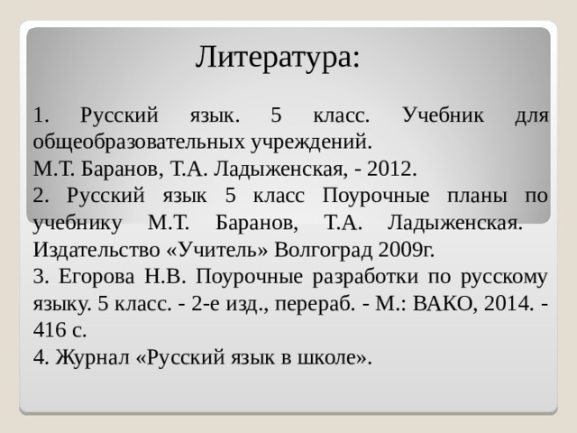  Литература:   1.  Русский язык. 5 класс. Учебник для общеобразовательных учреждений. М.Т. Баранов, Т.А. Ладыженская, - 2012. 2. Русский язык 5 класс Поурочные планы по учебнику М.Т. Баранов, Т.А. Ладыженская. Издательство «Учитель» Волгоград 2009г. 3. Егорова Н.В. Поурочные разработки по русскому языку. 5 класс. - 2-е изд., перераб. - М.: ВАКО, 2014. - 416 с. 4. Журнал «Русский язык в школе». 