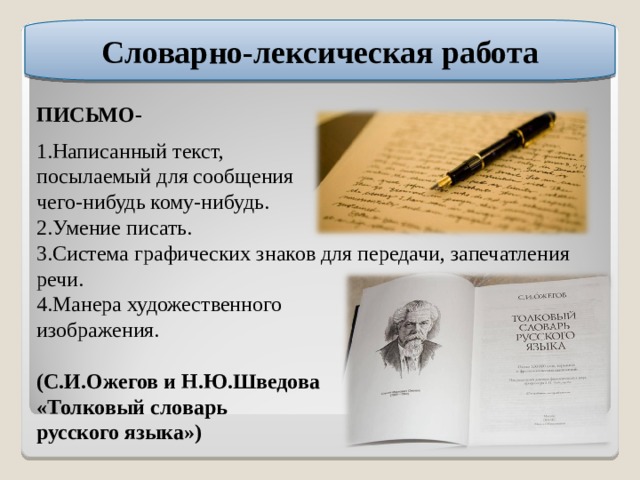 Словарно-лексическая работа ПИСЬМО- 1.Написанный текст, посылаемый для сообщения чего-нибудь кому-нибудь. 2.Умение писать. 3.Система графических знаков для передачи, запечатления речи. 4.Манера художественного изображения. (С.И.Ожегов и Н.Ю.Шведова «Толковый словарь русского языка») 
