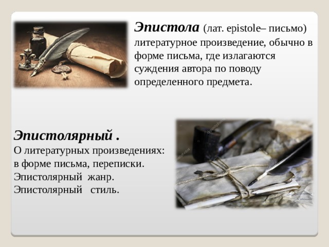 Эпистола  (лат. epistole– письмо) литературное произведение, обычно в форме письма, где излагаются суждения автора по поводу определенного предмета. Эпистолярный .  О литературных произведениях: в форме письма, переписки. Эпистолярный жанр.  Эпистолярный стиль. 