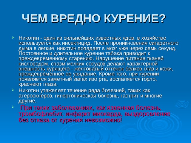 ЧЕМ ВРЕДНО КУРЕНИЕ?  Никотин - один из сильнейших известных ядов, в хозяйстве используется как инсектицид. После проникновения сигаретного дыма в легкие, никотин попадает в мозг уже через семь секунд. Постоянное и длительное курение табака приводит к преждевременному старению. Нарушение питания тканей кислородом, спазм мелких сосудов делают характерной внешность курящего - желтоватый оттенок белков глаз и кожи, преждевременное ее увядание. Кроме того, при курении появляется заметный запах изо рта, воспаляется горло, краснеют глаза. Никотин утяжеляет течение ряда болезней, таких как атеросклероз, гипертоническая болезнь, гастрит и многие другие.  При таких заболеваниях, как язвенная болезнь, тромбофлебит, инфаркт миокарда, выздоровление без отказа от курения невозможно!  