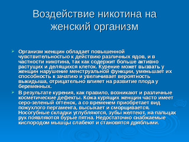Воздействие никотина на женский организм Организм женщин обладает повышенной чувствительностыо к действию различных ядов, и в частности никотина, так как содержит больше активно растущих и делящихся клеток. Курение может вызвать у женщин нарушение менструальной функции, уменьшает их способность к зачатию и увеличивает вероятность выкидыша, отрицательно влияет на развитие плода у беременных. В результате курения, как правило, возникают и различные косметические дефекты. Кожа курящих женщин часто имеет серо-зеленый оттенок, а со временем приобретает вид пожухлого пергамента, высыхает и сморщивается. Носогубные складки углубляются, зубы желтеют, на пальцах рук появляются бурые пятна. Недостаточно снабжаемые кислородом мышцы слабеют и становятся дряблыми.    