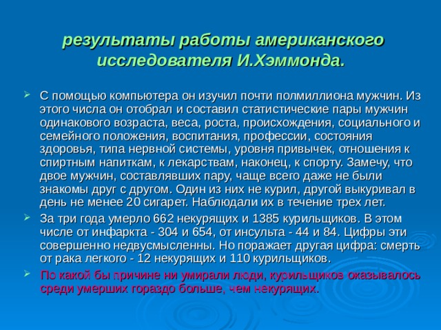  результаты работы американского исследователя И.Хэммонда.   С помощью компьютера oн изучил почти полмиллиона мужчин. Из этого числа он отобрал и составил статистические пары мужчин одинакового возраста, веса, роста, происхождения, социального и семейного положения, воспитания, профессии, состояния здоровья, типа нервной системы, уровня привычек, отношения к спиртным напиткам, к лекарствам, наконец, к спорту. Замечу, что двое мужчин, составлявших пару, чаще всего даже не были знакомы друг с другом. Один из них не курил, другой выкуривал в день не менее 20 сигарет. Наблюдали их в течение трех лет. За три года умерло 662 некурящих и 1385 курильщиков. В этом числе от инфаркта - 304 и 654, от инсульта - 44 и 84. Цифры эти совершенно недвусмысленны. Но поражает другая цифра: смерть от рака легкого - 12 некурящих и 110 курильщиков. По какой бы причине ни умирали люди, курильщиков оказывалось среди умерших гораздо больше, чем некурящих. 