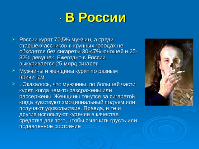 · В России  России курят 70,5% мужчин, а среди старшеклассников в крупных городах не обходятся без сигареты 30-47% юношей и 25-32% девушек. Ежегодно в России выкуривается 25 млрд сигарет. Мужчины и женщины курят по разным причинам . Оказалось, что мужчины, по большей части курят, когда чем-то раздражены или рассержены. Женщины тянутся за сигаретой, когда чувствуют эмоциональный подъем или получают удовольствие. Правда, и те и другие используют курение в качестве средства для того, чтобы смягчить грусть или подавленное состояние 