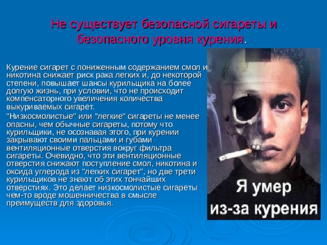 Не существует безопасной сигареты и безопасного уровня курения . Курение сигарет с пониженным содержанием смол и никотина снижает риск рака легких и, до некоторой степени, повышает шансы курильщика на более долгую жизнь, при условии, что не происходит компенсаторного увеличения количества выкуриваемых сигарет. 