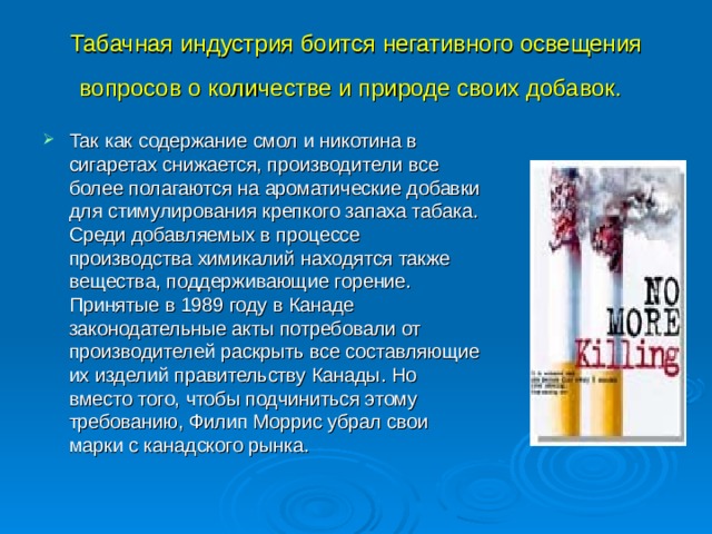 Табачная индустрия боится негативного освещения вопросов о количестве и природе своих добавок.  Так как содержание смол и никотина в сигаретах снижается, производители все более полагаются на ароматические добавки для стимулирования крепкого запаха табака. Среди добавляемых в процессе производства химикалий находятся также вещества, поддерживающие горение. Принятые в 1989 году в Канаде законодательные акты потребовали от производителей раскрыть все составляющие их изделий правительству Канады. Но вместо того, чтобы подчиниться этому требованию, Филип Моррис убрал свои марки с канадского рынка. 