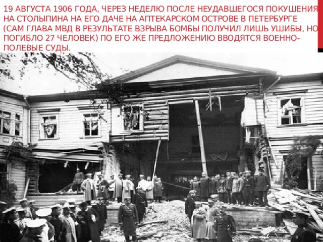 19 августа 1906 года, через неделю после неудавшегося покушения на Столыпина на его даче на Аптекарском острове в Петербурге (сам глава МВД в результате взрыва бомбы получил лишь ушибы, но погибло 27 человек) по его же предложению вводятся военно-полевые суды. 