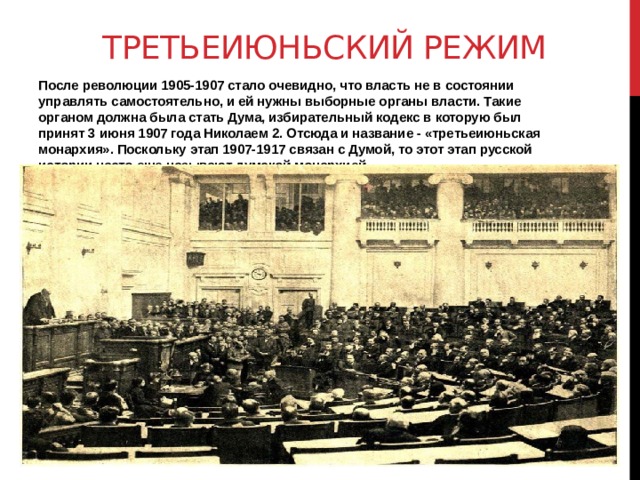 Третьеиюньский режим После революции 1905-1907 стало очевидно, что власть не в состоянии управлять самостоятельно, и ей нужны выборные органы власти. Такие органом должна была стать Дума, избирательный кодекс в которую был принят 3 июня 1907 года Николаем 2. Отсюда и название - «третьеиюньская монархия». Поскольку этап 1907-1917 связан с Думой, то этот этап русской истории часто еще называют думской монархией.   