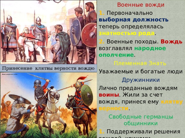 Военные вожди 1. Первоначально выборная должность теперь определялась знатностью рода . 2. Военные походы. Вождь возглавлял народное ополчение . Племенная Знать Уважаемые и богатые люди Дружинники Лично преданные вождям воины . Жили за счет вождя, принеся ему клятву верности . Свободные германцы общинники 1. Поддерживали решения вождей, криками одобрения и звоном оружия . 2. Участвовали в военных походах с целью захвата добычи. Принесение клятвы верности вождю 