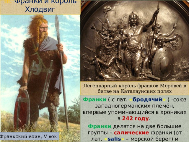 III. Франки и король Хлодвиг Легендарный король франков Меровей в битве на Каталаунских полях Франки ( с лат. « бродячий »  ) -союз западногерманских племён, впервые упоминающийся в хрониках в 242 году . Франки делятся на две большие группы – салические франки (от лат. « salis »  – морской берег) и рипуарские франки ( от лат. « ripa »  – берег реки). Франкский воин, V век 