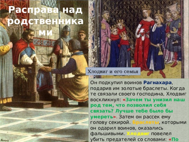 Расправа над родственниками Хлодвиг и его семья Он подкупил воинов Рагнахара , подарив им золотые браслеты. Когда те связали своего господина, Хлодвиг воскликнул: « Зачем ты унизил наш род тем, что позволил себя связать? Лучше тебе было бы умереть » . Затем он рассек ему голову секирой. Браслеты , которыми он одарил воинов, оказались фальшивыми. Хлодвиг повелел убить предателей со словами: « По заслугам получает такое золото тот, кто по своей воле предаёт своего господина смерти » . 