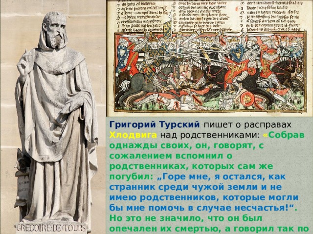 Григорий Турский пишет о расправах Хлодвига над родственниками: « Собрав однажды своих, он, говорят, с сожалением вспомнил о родственниках, которых сам же погубил: „Горе мне, я остался, как странник среди чужой земли и не имею родственников, которые могли бы мне помочь в случае несчастья!“ . Но это не значило, что он был опечален их смертью, а говорил так по хитрости, рассчитывая узнать, не остался ли ещё кто-нибудь в живых, чтобы умертвить всех до последнего » . 