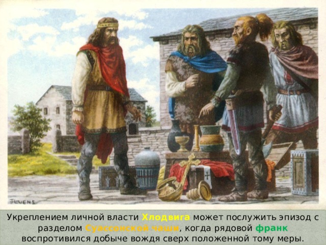 Укреплением личной власти Хлодвига может послужить эпизод с разделом Суассонской чаши , когда рядовой франк воспротивился добыче вождя сверх положенной тому меры. 