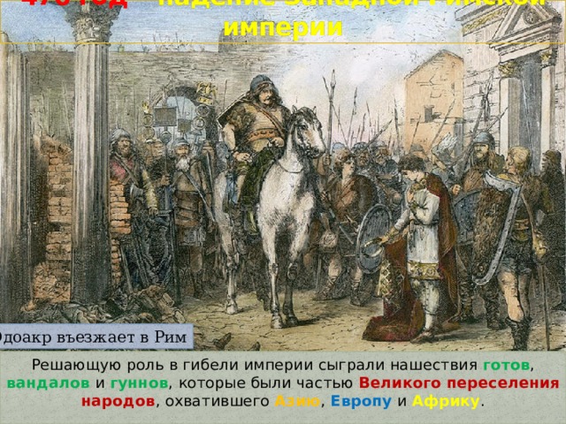 476 год –  падение Западной Римской империи Одоакр въезжает в Рим Решающую роль в гибели империи сыграли нашествия готов , вандалов и гуннов , которые были частью Великого переселения народов , охватившего Азию , Европу и Африку . 