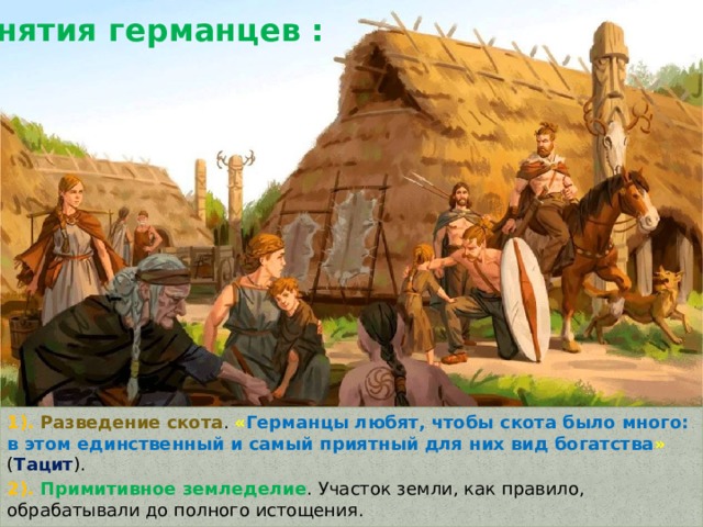 Занятия германцев : 1). Разведение скота . « Германцы любят, чтобы скота было много: в этом единственный и самый приятный для них вид богатства » ( Тацит ). 2). Примитивное земледелие . Участок земли, как правило, обрабатывали до полного истощения. 3). Охота и рыболовство . 