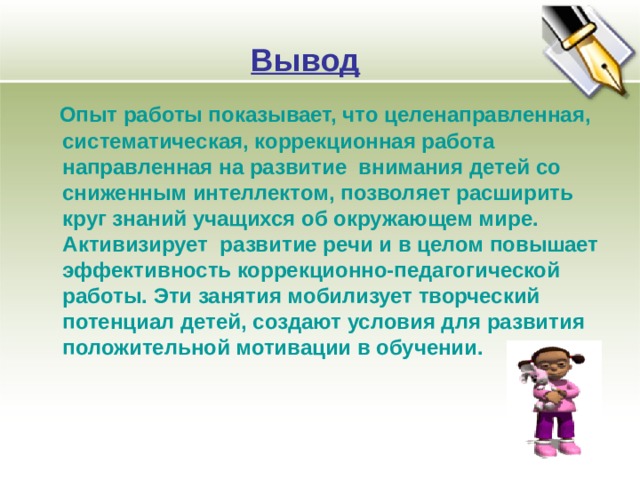 Вывод  Опыт работы показывает, что целенаправленная, систематическая, коррекционная работа направленная на развитие внимания детей со сниженным интеллектом, позволяет расширить круг знаний учащихся об окружающем мире. Активизирует развитие речи и в целом повышает эффективность коррекционно-педагогической работы. Эти занятия мобилизует творческий потенциал детей, создают условия для развития положительной мотивации в обучении.  