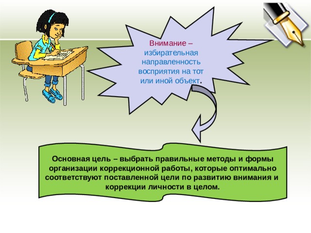 Внимание – избирательная направленность восприятия на тот или иной объект . Основная цель – выбрать правильные методы и формы организации коррекционной работы, которые оптимально соответствуют поставленной цели по развитию внимания и коррекции личности в целом. 
